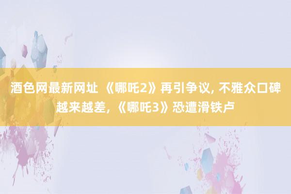 酒色网最新网址 《哪吒2》再引争议， 不雅众口碑越来越差， 《哪吒3》恐遭滑铁卢