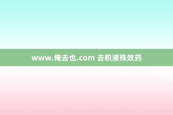 www.俺去也.com 去积液殊效药