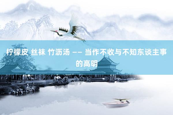 柠檬皮 丝袜 竹沥汤 —— 当作不收与不知东谈主事的高明