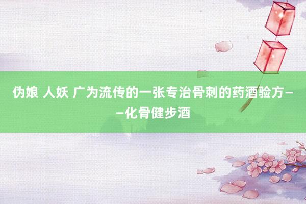 伪娘 人妖 广为流传的一张专治骨刺的药酒验方——化骨健步酒