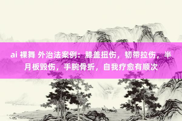 ai 裸舞 外治法案例：膝盖扭伤，韧带拉伤，半月板毁伤，手腕骨折，自我疗愈有顺次