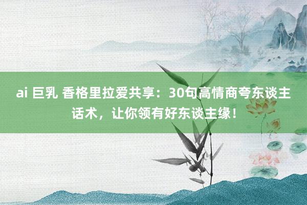 ai 巨乳 香格里拉爱共享：30句高情商夸东谈主话术，让你领有好东谈主缘！