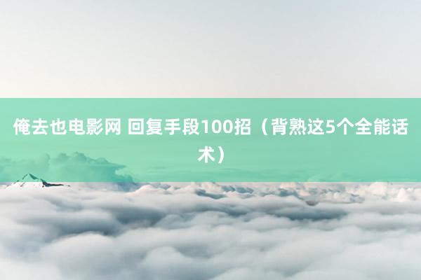 俺去也电影网 回复手段100招（背熟这5个全能话术）