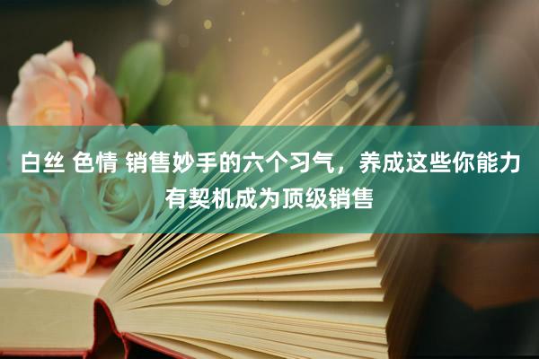 白丝 色情 销售妙手的六个习气，养成这些你能力有契机成为顶级销售