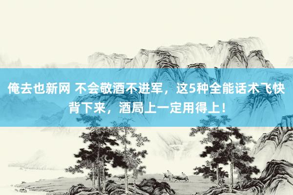 俺去也新网 不会敬酒不进军，这5种全能话术飞快背下来，酒局上一定用得上！