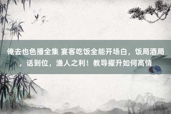 俺去也色播全集 宴客吃饭全能开场白,饭局酒局,话到位,渔人之利!教导擢升如何高情
