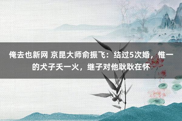 俺去也新网 京昆大师俞振飞：结过5次婚，惟一的犬子夭一火，继子对他耿耿在怀