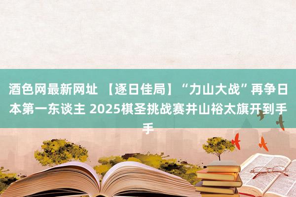 酒色网最新网址 【逐日佳局】“力山大战”再争日本第一东谈主 2025棋圣挑战赛井山裕太旗开到手