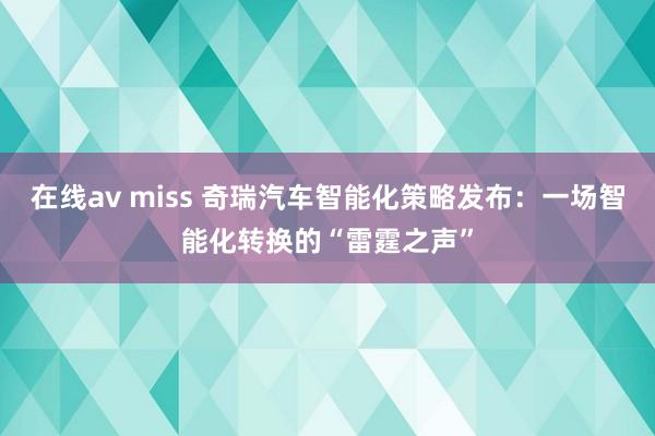 在线av miss 奇瑞汽车智能化策略发布：一场智能化转换的“雷霆之声”