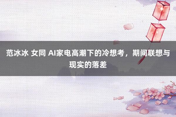 范冰冰 女同 AI家电高潮下的冷想考，期间联想与现实的落差